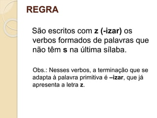 REGRA
São escritos com z (-izar) os
verbos formados de palavras que
não têm s na última sílaba.
Obs.: Nesses verbos, a terminação que se
adapta à palavra primitiva é –izar, que já
apresenta a letra z.
 