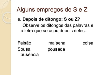 Alguns empregos de S e Z
e. Depois de ditongo: S ou Z?
Observe os ditongos das palavras e
a letra que se usou depois deles:
Faisão maisena coisa
Sousa pousada
ausência
 