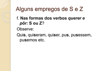 Alguns empregos de S e Z
f. Nas formas dos verbos querer e
pôr: S ou Z?
Observe:
Quis, quiseram, quiser, pus, pusessem,
pusemos etc.
 