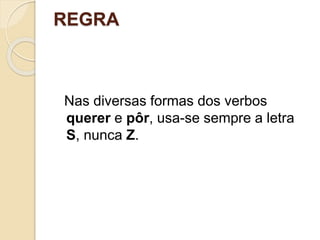REGRA
Nas diversas formas dos verbos
querer e pôr, usa-se sempre a letra
S, nunca Z.
 