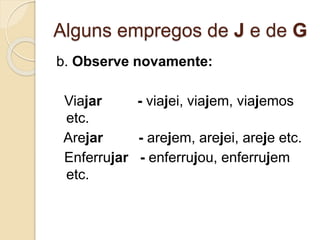 Alguns empregos de J e de G
b. Observe novamente:
Viajar - viajei, viajem, viajemos
etc.
Arejar - arejem, arejei, areje etc.
Enferrujar - enferrujou, enferrujem
etc.
 