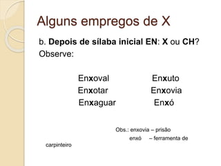 Alguns empregos de X
b. Depois de sílaba inicial EN: X ou CH?
Observe:
Enxoval Enxuto
Enxotar Enxovia
Enxaguar Enxó
Obs.: enxovia – prisão
enxó – ferramenta de
carpinteiro
 