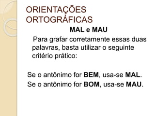 ORIENTAÇÕES
ORTOGRÁFICAS
MAL e MAU
Para grafar corretamente essas duas
palavras, basta utilizar o seguinte
critério prático:
Se o antônimo for BEM, usa-se MAL.
Se o antônimo for BOM, usa-se MAU.
 