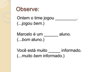 Observe:
Ontem o time jogou _________.
(...jogou bem.)
Marcelo é um ______ aluno.
(...bom aluno.)
Você está muito _____ informado.
(...muito bem informado.)
 