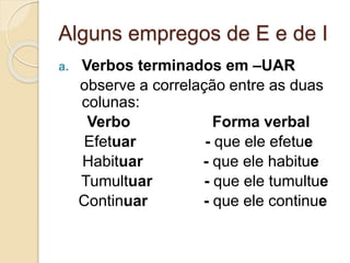 Alguns empregos de E e de I
a. Verbos terminados em –UAR
observe a correlação entre as duas
colunas:
Verbo Forma verbal
Efetuar - que ele efetue
Habituar - que ele habitue
Tumultuar - que ele tumultue
Continuar - que ele continue
 