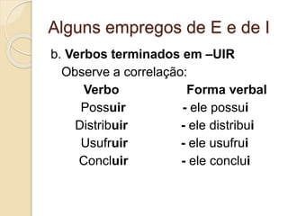 Alguns empregos de E e de I
b. Verbos terminados em –UIR
Observe a correlação:
Verbo Forma verbal
Possuir - ele possui
Distribuir - ele distribui
Usufruir - ele usufrui
Concluir - ele conclui
 