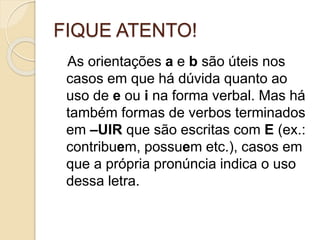 FIQUE ATENTO!
As orientações a e b são úteis nos
casos em que há dúvida quanto ao
uso de e ou i na forma verbal. Mas há
também formas de verbos terminados
em –UIR que são escritas com E (ex.:
contribuem, possuem etc.), casos em
que a própria pronúncia indica o uso
dessa letra.
 