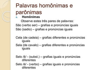 Palavras homônimas e
parônimas
a. Homônimas
Observe estes três pares de palavras:
São (verbo ser) – grafias e pronúncias iguais
São (sadio) – grafias e pronúncias iguais
Cela (de cadeia) – grafias diferentes e pronúncias
iguais
Sela (de cavalo) – grafias diferentes e pronúncias
iguais
Selo /ê/ - (subst.) – grafias iguais e pronúncias
diferentes
Selo /é/ - (verbo) – grafias iguais e pronúncias
diferentes
 