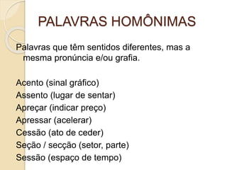 PALAVRAS HOMÔNIMAS
Palavras que têm sentidos diferentes, mas a
mesma pronúncia e/ou grafia.
Acento (sinal gráfico)
Assento (lugar de sentar)
Apreçar (indicar preço)
Apressar (acelerar)
Cessão (ato de ceder)
Seção / secção (setor, parte)
Sessão (espaço de tempo)
 