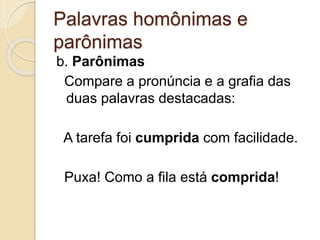 Palavras homônimas e
parônimas
b. Parônimas
Compare a pronúncia e a grafia das
duas palavras destacadas:
A tarefa foi cumprida com facilidade.
Puxa! Como a fila está comprida!
 