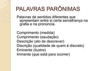 PALAVRAS PARÔNIMAS
Palavras de sentidos diferentes que
apresentam entre si certa semelhança na
grafia e na pronúncia.
Comprimento (medida)
Cumprimento (saudação)
Descrição (ato de descrever)
Discrição (qualidade de quem é discreto)
Eminente (ilustre)
Iminente (que está para ocorrer)
 