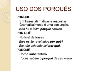USO DOS PORQUÊS
PORQUE
• Em frases afirmativas e respostas.
Gramaticalmente é uma conjunção.
Não fui à festa porque choveu.
POR QUÊ
• No final de frases
Eles estão revoltados por quê?
Ele não veio não sei por quê.
PORQUÊ
• Como substantivo
Todos sabem o porquê de seu medo.
 