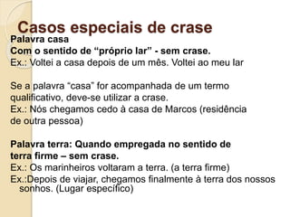 Casos especiais de crase
Palavra casa
Com o sentido de “próprio lar” - sem crase.
Ex.: Voltei a casa depois de um mês. Voltei ao meu lar
Se a palavra “casa” for acompanhada de um termo
qualificativo, deve-se utilizar a crase.
Ex.: Nós chegamos cedo à casa de Marcos (residência
de outra pessoa)
Palavra terra: Quando empregada no sentido de
terra firme – sem crase.
Ex.: Os marinheiros voltaram a terra. (a terra firme)
Ex.:Depois de viajar, chegamos finalmente à terra dos nossos
sonhos. (Lugar específico)
 