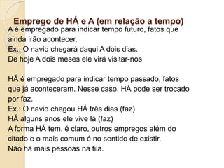 Emprego de HÁ e A (em relação a tempo)
A é empregado para indicar tempo futuro, fatos que
ainda irão acontecer.
Ex.: O navio chegará daqui A dois dias.
De hoje A dois meses ele virá visitar-nos
HÁ é empregado para indicar tempo passado, fatos
que já aconteceram. Nesse caso, HÁ pode ser trocado
por faz.
Ex.: O navio chegou HÁ três dias (faz)
HÁ alguns anos ele vive lá (faz)
A forma HÁ tem, é claro, outros empregos além do
citado e o mais comum é no sentido de existir.
Não há mais pessoas na fila.
 