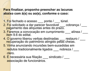 Para finalizar, proponho preencher as lacunas
abaixo com à(s) ou ao(s), conforme o caso:
1. Foi fechado o acesso ___ ponte / ___ túnel.
2. Foi solicitado a dar parecer favorável ___ cobrança / ___
pagamento das alíquotas antes do prazo.
3. Faremos a convocação em cumprimento ___ alínea / ___
item 9.6 do edital.
4. O governo liberou verbas destinadas ___ restauro / ___
recuperação do patrimônio atingido pelas cheias.
5. Vinha anunciando incursões bem-sucedidas em
redutos tradicionalmente ligados ___ nobreza / ___
clero.
6. É necessária sua filiação ___ sindicato / ___
associação de funcionários.
 