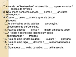 7. A venda de "best-sellers" está restrita ___ supermercados /
___ bancas de revistas.
8. Não impôs nenhuma sanção ___ obras / ___ artefatos
estrangeiros.
9. O amor __ belo / __ arte se aprende desde
pequeno.
10. As demissões estão sujeitas ___ aprovação / ___
consentimento do Conselho.
11. Fez sua adesão ___ greve / ___ motim um pouco tarde.
12. A Polícia Federal está fazendo um cerco ___
contrabandos / ___ fraudes.
13. Nota-se uma tendência geral ___ loucura / ___ desvario.
14. Nota-se uma fuga ___ deveres / ___ responsabilidades
sociais.
15. Diga adeus ___ velho casarão / ___ velha escola.
 