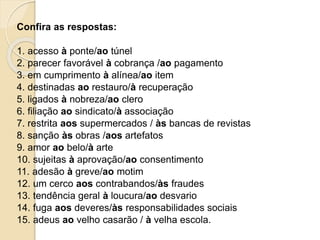 Confira as respostas:
1. acesso à ponte/ao túnel
2. parecer favorável à cobrança /ao pagamento
3. em cumprimento à alínea/ao item
4. destinadas ao restauro/à recuperação
5. ligados à nobreza/ao clero
6. filiação ao sindicato/à associação
7. restrita aos supermercados / às bancas de revistas
8. sanção às obras /aos artefatos
9. amor ao belo/à arte
10. sujeitas à aprovação/ao consentimento
11. adesão à greve/ao motim
12. um cerco aos contrabandos/às fraudes
13. tendência geral à loucura/ao desvario
14. fuga aos deveres/às responsabilidades sociais
15. adeus ao velho casarão / à velha escola.
 