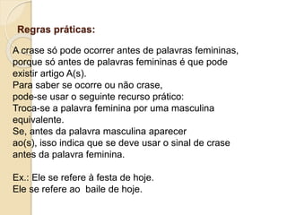 Regras práticas:
A crase só pode ocorrer antes de palavras femininas,
porque só antes de palavras femininas é que pode
existir artigo A(s).
Para saber se ocorre ou não crase,
pode-se usar o seguinte recurso prático:
Troca-se a palavra feminina por uma masculina
equivalente.
Se, antes da palavra masculina aparecer
ao(s), isso indica que se deve usar o sinal de crase
antes da palavra feminina.
Ex.: Ele se refere à festa de hoje.
Ele se refere ao baile de hoje.
 