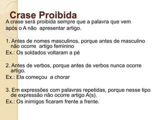Crase Proibida
A crase será proibida sempre que a palavra que vem
após o A não apresentar artigo.
1. Antes de nomes masculinos, porque antes de masculino
não ocorre artigo feminino
Ex.: Os soldados voltaram a pé
2. Antes de verbos, porque antes de verbos nunca ocorre
artigo.
Ex.: Ela começou a chorar
3. Em expressões com palavras repetidas, porque nesse tipo
de expressão não ocorre artigo A(s).
Ex.: Os inimigos ficaram frente a frente.
 