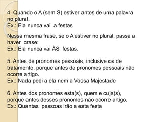 4. Quando o A (sem S) estiver antes de uma palavra
no plural.
Ex.: Ela nunca vai a festas
Nessa mesma frase, se o A estiver no plural, passa a
haver crase:
Ex.: Ela nunca vai ÀS festas.
5. Antes de pronomes pessoais, inclusive os de
tratamento, porque antes de pronomes pessoais não
ocorre artigo.
Ex.: Nada pedi a ela nem a Vossa Majestade
6. Antes dos pronomes esta(s), quem e cuja(s),
porque antes desses pronomes não ocorre artigo.
Ex.: Quantas pessoas irão a esta festa
 