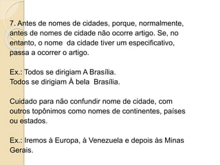 7. Antes de nomes de cidades, porque, normalmente,
antes de nomes de cidade não ocorre artigo. Se, no
entanto, o nome da cidade tiver um especificativo,
passa a ocorrer o artigo.
Ex.: Todos se dirigiam A Brasília.
Todos se dirigiam À bela Brasília.
Cuidado para não confundir nome de cidade, com
outros topônimos como nomes de continentes, países
ou estados.
Ex.: Iremos à Europa, à Venezuela e depois às Minas
Gerais.
 