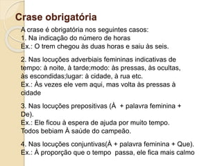 Crase obrigatória
A crase é obrigatória nos seguintes casos:
1. Na indicação do número de horas
Ex.: O trem chegou às duas horas e saiu às seis.
2. Nas locuções adverbiais femininas indicativas de
tempo: à noite, à tarde;modo: às pressas, às ocultas,
às escondidas;lugar: à cidade, à rua etc.
Ex.: Às vezes ele vem aqui, mas volta às pressas à
cidade
3. Nas locuções prepositivas (À + palavra feminina +
De).
Ex.: Ele ficou à espera de ajuda por muito tempo.
Todos bebiam À saúde do campeão.
4. Nas locuções conjuntivas(À + palavra feminina + Que).
Ex.: À proporção que o tempo passa, ele fica mais calmo
 