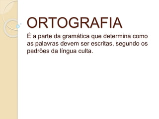 ORTOGRAFIA
É a parte da gramática que determina como
as palavras devem ser escritas, segundo os
padrões da língua culta.
 