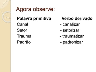 Agora observe:
Palavra primitiva Verbo derivado
Canal - canalizar
Setor - setorizar
Trauma - traumatizar
Padrão - padronizar
 