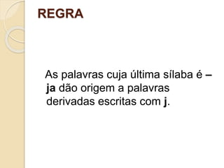 REGRA
As palavras cuja última sílaba é –
ja dão origem a palavras
derivadas escritas com j.
 