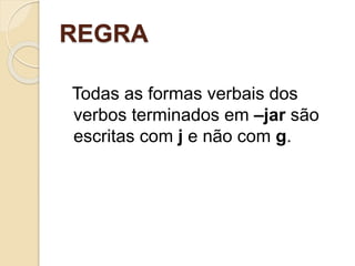 REGRA
Todas as formas verbais dos
verbos terminados em –jar são
escritas com j e não com g.
 