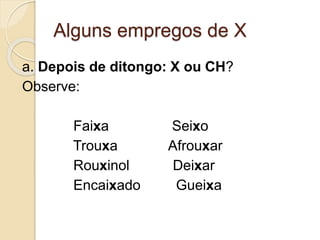 Alguns empregos de X
a. Depois de ditongo: X ou CH?
Observe:
Faixa Seixo
Trouxa Afrouxar
Rouxinol Deixar
Encaixado Gueixa
 