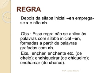 REGRA
Depois da sílaba inicial –en emprega-
se x e não ch.
Obs.: Essa regra não se aplica às
palavras com sílaba inicial –en,
formadas a partir de palavras
grafadas com ch.
Exs.: encher, enchente etc. (de
cheio); enchiqueirar (de chiqueiro);
encharcar (de charco).
Profª. Luciana Balduíno
 