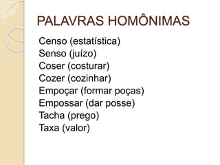 PALAVRAS HOMÔNIMAS
Censo (estatística)
Senso (juízo)
Coser (costurar)
Cozer (cozinhar)
Empoçar (formar poças)
Empossar (dar posse)
Tacha (prego)
Taxa (valor)
 