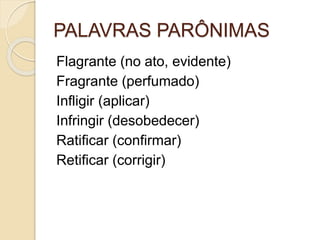 PALAVRAS PARÔNIMAS
Flagrante (no ato, evidente)
Fragrante (perfumado)
Infligir (aplicar)
Infringir (desobedecer)
Ratificar (confirmar)
Retificar (corrigir)
 