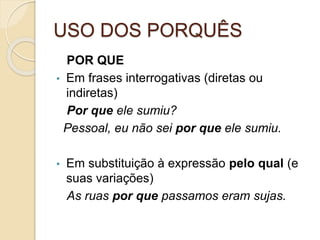 USO DOS PORQUÊS
POR QUE
• Em frases interrogativas (diretas ou
indiretas)
Por que ele sumiu?
Pessoal, eu não sei por que ele sumiu.
• Em substituição à expressão pelo qual (e
suas variações)
As ruas por que passamos eram sujas.
 