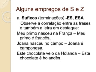 Alguns empregos de S e Z
a. Sufixos (terminações) -ES, ESA
Observe a correlação entre as frases
e também a letra em destaque:
Meu primo nasceu na França – Meu
primo é francês.
Joana nasceu no campo – Joana é
camponesa.
Este chocolate veio da Holanda – Este
chocolate é holandês.
 