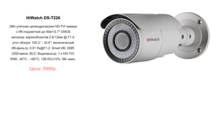 HiWatch DS-T226
2Мп уличная цилиндрическая HD-TVI камера
с ИК-подсветкой до 40м1/2.7" CMOS
матрица; вариообъектив 2.8-12мм @ F1.4;
угол обзора: 105.2° - 32.8°; механический
ИК-фильтр; 0.01 Лк@F1.2; Smart ИК; DNR;
OSD-меню; BLC; Видеовыход: 1 х HD-TVI;
IP66; -40°С…+60°С; 12В DC±15%, 5Вт макс.
Цена: 5990р.
 