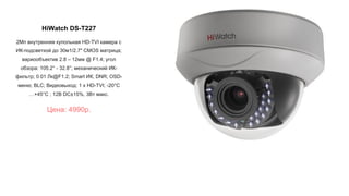 HiWatch DS-T227
2Мп внутренняя купольная HD-TVI камера с
ИК-подсветкой до 30м1/2.7" CMOS матрица;
вариообъектив 2.8 – 12мм @ F1.4; угол
обзора: 105.2° - 32.8°; механический ИК-
фильтр; 0.01 Лк@F1.2; Smart ИК; DNR; OSD-
меню; BLC; Видеовыход: 1 х HD-TVI; -20°С
…+45°С ; 12В DC±15%, 3Вт макс.
Цена: 4990р.
 