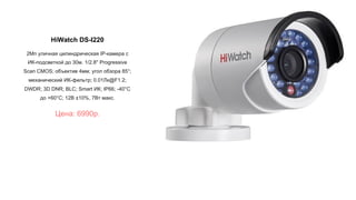 HiWatch DS-I220
2Мп уличная цилиндрическая IP-камера с
ИК-подсветкой до 30м. 1/2.8'' Progressive
Scan CMOS; объектив 4мм; угол обзора 85°;
механический ИК-фильтр; 0.01Лк@F1.2;
DWDR; 3D DNR; BLC; Smart ИК; IP66; -40°C
до +60°C; 12В ±10%, 7Вт макс.
Цена: 6990р.
 