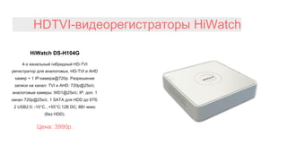 HDTVI-видеорегистраторы HiWatch
HiWatch DS-H104G
4-х канальный гибридный HD-TVI
регистратор для аналоговых, HD-TVI и AHD
камер + 1 IP-камера@720p. Разрешение
записи на канал: TVI и AHD: 720p@25к/с;
аналоговые камеры: WD1@25к/с; IP: доп. 1
канал 720p@25к/с. 1 SATA для HDD до 6Тб;
2 USB2.0; -10°C...+55°C;12В DC; 8Вт макс
(без HDD).
Цена: 3990р.
 