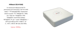 HiWatch DS-H104Q
4-х канальный гибридный HD-TVI
регистратор для аналоговых, HD-TVI и AHD
камер + 1 IP-камера@1080p. Разрешение
записи на канал: TVI: 1080p@12к/с, 1080p
Lite / 720p Lite / 720p@25к/с; AHD:
720p@25к/с; аналоговые камеры:
WD1@25к/с; IP: доп. 1 канал 1080p@25к/с. 1
SATA для HDD до 6Тб; 2 USB2.0; -10°
C...+55°C; 12В DC: 8Вт макс (без HDD).
Цена: 5990р.
 