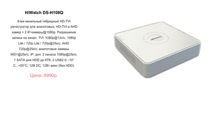 HiWatch DS-H108Q
8-ми канальный гибридный HD-TVI
регистратор для аналоговых, HD-TVI и AHD
камер + 2 IP-камеры@1080p. Разрешение
записи на канал: TVI: 1080p@12к/с, 1080p
Lite / 720p Lite / 720p@25к/с; AHD:
720p@25к/с; аналоговые камеры
WD1@25к/с; IP: доп. 2 канала 1080p@25к/с.
1 SATA для HDD до 6Тб; 2 USB2.0; -10°
C...+55°C; 12В DC; 12Вт макс (без HDD).
Цена: 8990р.
 