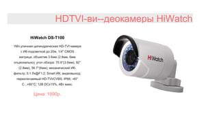 HDTVI-ви--деокамеры HiWatch
HiWatch DS-T100
1Мп уличная цилиндрическая HD-TVI камера
с ИК-подсветкой до 20м, 1/4" CMOS
матрица; объектив 3.6мм (2.8мм, 6мм
опционально); угол обзора: 70.9°(3.6мм), 92°
(2.8мм), 56.7°(6мм); механический ИК-
фильтр; 0.1 Лк@F1.2; Smart ИК; видеовыход:
переключаемый HD-TVI/CVBS; IP66; -40°
С...+60°С; 12В DC±15%, 4Вт макс.
Цена: 1890р.
 