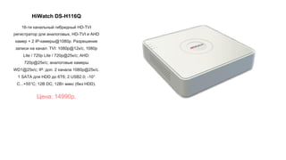 HiWatch DS-H116Q
16-ти канальный гибридный HD-TVI
регистратор для аналоговых, HD-TVI и AHD
камер + 2 IP-камеры@1080p. Разрешение
записи на канал: TVI: 1080p@12к/с, 1080p
Lite / 720p Lite / 720p@25к/с; AHD:
720p@25к/с; аналоговые камеры
WD1@25к/с; IP: доп. 2 канала 1080p@25к/с.
1 SATA для HDD до 6Тб; 2 USB2.0; -10°
C...+55°C; 12В DC; 12Вт макс (без HDD).
Цена: 14990р.
 