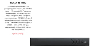 HiWatch DS-H104U
4-х канальный гибридный HD-TVI
регистратор для аналоговых, HD-TVI и AHD
камер + 2 IP-камеры@4Мп. Разрешение
записи на канал: TVI: 1920x1536@15к/с,
1080p / 720p@25к/с; AHD: 720p@25к/с;
аналоговые камеры: WD1@25к/с; IP: доп. 2
канала 2688x1520@25к/с. 1 SATA для HDD
до 6Тб; 1 10M/ 100M Ethernet интерфейс; 1
USB2.0; 1 USB3.0; 1 RS-485; Трев.
вход/выход 4/1; -10°C до +55°C; 12В DC:
15Вт макс (без HDD).
Цена: 9490р.
 