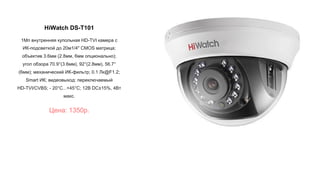 HiWatch DS-T101
1Мп внутренняя купольная HD-TVI камера с
ИК-подсветкой до 20м1/4" CMOS матрица;
объектив 3.6мм (2.8мм, 6мм опционально);
угол обзора 70.9°(3.6мм), 92°(2.8мм), 56.7°
(6мм); механический ИК-фильтр; 0.1 Лк@F1.2;
Smart ИК; видеовыход: переключаемый
HD-TVI/CVBS; - 20°С...+45°С; 12В DC±15%, 4Вт
макс.
Цена: 1350р.
 