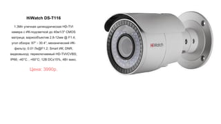HiWatch DS-T116
1.3Мп уличная цилиндрическая HD-TVI
камера с ИК-подсветкой до 40м1/3" CMOS
матрица; вариообъектив 2.8-12мм @ F1.4;
угол обзора: 97° - 30.4°; механический ИК-
фильтр; 0.01 Лк@F1.2; Smart ИК; DNR;
видеовыход: переключаемый HD-TVI/CVBS;
IP66; -40°С…+60°С; 12В DC±15%, 4Вт макс.
Цена: 3990р.
 