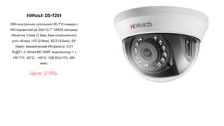 HiWatch DS-T201
2Мп внутренняя купольная HD-TVI камера с
ИК-подсветкой до 20м1/2.7" CMOS матрица;
объектив 3.6мм (2.8мм, 6мм опционально);
угол обзора 103°(2.8мм), 82.2°(3.6мм), 54°
(6мм); механический ИК-фильтр; 0.01
Лк@F1.2; Smart ИК; DNR; видеовыход: 1 х
HD-TVI; -20°С...+45°С; 12В DC±15%, 4Вт
макс.
Цена: 2190р.
 
