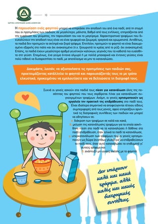 10
Δεν υπάρχουν
καλά και κακά
τρόφιμα, αλλά
καλές και κακές
διατροφικές
συνήθειες.
Η παρουσίαση ενός φαγητού μπορεί να επηρεάσει την αποδοχή του από ένα παιδί, από τη στιγμή
που οι προτιμήσεις των παιδιών, σε μεγαλύτερο, μάλιστα, βαθμό από τους ενήλικες, επηρεάζονται από
την εμφάνιση του γεύματος, την παρουσίαση του και το μαγείρεμα. Χαρακτηριστικά τροφίμων που δι-
ευκολύνουν την αποδοχή τους είναι να είναι τρυφερά και ζουμερά, τραγανά και χρωματιστά. Αντιθέτως,
τα παιδιά δεν προτιμούν τα σκληρά και ξηρά τρόφιμα. Επιπλέον, προτιμούν το φαγητό να είναι διαχωρι-
σμένο εξαρχής στο πιάτο και όχι ανακατεμένο (π.χ. ξεχωριστά το κρέας από το ρύζι∙ όχι ανακατεμένα).
Επίσης, τα παιδιά έχουν μεγαλύτερο αριθμό γευστικών καλύκων, γεγονός που τα καθιστά πιο ευαίσθη-
τα στη γεύση. Επομένως, ένα γεύμα έντονα αλμυρό ή με πολλά μπαχαρικά και έντονες γεύσεις είναι
πολύ πιθανό να δυσαρεστήσει το παιδί, με αποτέλεσμα να μην το καταναλώσει.
Δοκιμάστε, λοιπόν, να αξιοποιήσετε τις προτιμήσεις των παιδιών σας,
προετοιμάζοντας κατάλληλα το φαγητό και παρουσιάζοντάς τους το με τρόπο
ελκυστικό, προκειμένου να εμπλουτίσετε και να βελτιώσετε τη διατροφή τους.
Συχνά οι γονείς ασκούν στα παιδιά τους πίεση για κατανάλωση όλης της πο-
σότητας του φαγητού που τους σερβίρεται ή/και για κατανάλωση συ-
γκεκριμένων τροφίμων. Ακόμη, οι γονείς χρησιμοποιούν ως
εργαλείο την πρακτική της επιβράβευσης στο παιδί τους.
Είναι ιδιαίτερα σημαντικό να αποφεύγονται τέτοιου είδους
συμπεριφορές από τους γονείς, αφού επηρεάζουν αρνη-
τικά τις διατροφικές συνήθειες των παιδιών και μπορεί
να οδηγήσουν σε:
α. διάκριση των τροφίμων σε καλά και κακά,
β. μείωση της κατανάλωσης τροφίμων για τα οποία ασκή-	
	 θηκε πίεση στο παιδί να τα καταναλώσει ή δόθηκε στο
	 παιδί επιβράβευση, όταν τελικά το παιδί τα κατανάλωσε,
γ. υπερκατανάλωση των τροφίμων που οι γονείς χρησιμο-
	 ποιούν ως δώρα (συνήθως γλυκά) για να επιβραβεύσουν
το παιδί τους, όταν αυτό καταναλώσει το επιθυμητό γι’
αυτούς τρόφιμο και
δ. ανάπτυξη μη υγιούς σχέσης με το φαγητό.
 