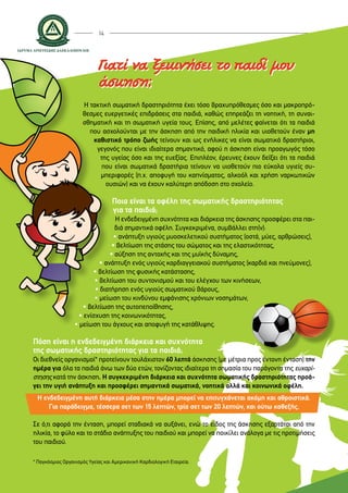 14
H τακτική σωματική δραστηριότητα έχει τόσο βραχυπρόθεσμες όσο και μακροπρό-
θεσμες ευεργετικές επιδράσεις στα παιδιά, καθώς επηρεάζει τη νοητική, τη συναι-
σθηματική και τη σωματική υγεία τους. Επίσης, από μελέτες φαίνεται ότι τα παιδιά
που ασχολούνται με την άσκηση από την παιδική ηλικία και υιοθετούν έναν μη
καθιστικό τρόπο ζωής τείνουν και ως ενήλικες να είναι σωματικά δραστήριοι,
γεγονός που είναι ιδιαίτερα σημαντικό, αφού η άσκηση είναι προαγωγός τόσο
της υγείας όσο και της ευεξίας. Επιπλέον, έρευνες έχουν δείξει ότι τα παιδιά
που είναι σωματικά δραστήρια τείνουν να υιοθετούν πιο εύκολα υγιείς συ-
μπεριφορές (π.χ. αποφυγή του καπνίσματος, αλκοόλ και χρήση ναρκωτικών
ουσιών) και να έχουν καλύτερη απόδοση στο σχολείο.
Ποια είναι τα οφέλη της σωματικής δραστηριότητας
για τα παιδιά;
Η ενδεδειγμένη συχνότητα και διάρκεια της άσκησης προσφέρει στα παι-
διά σημαντικά οφέλη. Συγκεκριμένα, συμβάλλει στη(ν):
• ανάπτυξη υγιούς μυοσκελετικού συστήματος (οστά, μύες, αρθρώσεις),
• βελτίωση της στάσης του σώματος και της ελαστικότητας,
• αύξηση της αντοχής και της μυϊκής δύναμης,
• ανάπτυξη ενός υγιούς καρδιαγγειακού συστήματος (καρδιά και πνεύμονες),
• βελτίωση της φυσικής κατάστασης,
• βελτίωση του συντονισμού και του ελέγχου των κινήσεων,
• διατήρηση ενός υγιούς σωματικού βάρους,
• μείωση του κινδύνου εμφάνισης χρόνιων νοσημάτων,
• βελτίωση της αυτοπεποίθησης,
• ενίσχυση της κοινωνικότητας,
• μείωση του άγχους και αποφυγή της κατάθλιψης.
Πόση είναι η ενδεδειγμένη διάρκεια και συχνότητα
της σωματικής δραστηριότητας για τα παιδιά;
Οι διεθνείς οργανισμοί* προτείνουν τουλάχιστον 60 λεπτά άσκησης (με μέτρια προς έντονη ένταση) την
ημέρα για όλα τα παιδιά άνω των δύο ετών, τονίζοντας ιδιαίτερα τη σημασία του παράγοντα της ευχαρί-
στησης κατά την άσκηση. Η συγκεκριμένη διάρκεια και συχνότητα σωματικής δραστηριότητας προά-
γει την υγιή ανάπτυξη και προσφέρει σημαντικά σωματικά, νοητικά αλλά και κοινωνικά οφέλη.
Η ενδεδειγμένη αυτή διάρκεια μέσα στην ημέρα μπορεί να επιτυγχάνεται ακόμη και αθροιστικά.
Για παράδειγμα, τέσσερα σετ των 15 λεπτών, τρία σετ των 20 λεπτών, και ούτω καθεξής.
Σε ό,τι αφορά την ένταση, μπορεί σταδιακά να αυξάνει, ενώ το είδος της άσκησης εξαρτάται από την
ηλικία, το φύλο και το στάδιο ανάπτυξης του παιδιού και μπορεί να ποικίλει ανάλογα με τις προτιμήσεις
του παιδιού.
Γιατί να ξεκινήσει το παιδί μου
άσκηση;
* Παγκόσμιος Οργανισμός Υγείας και Αμερικανική Καρδιολογική Εταιρεία.
 